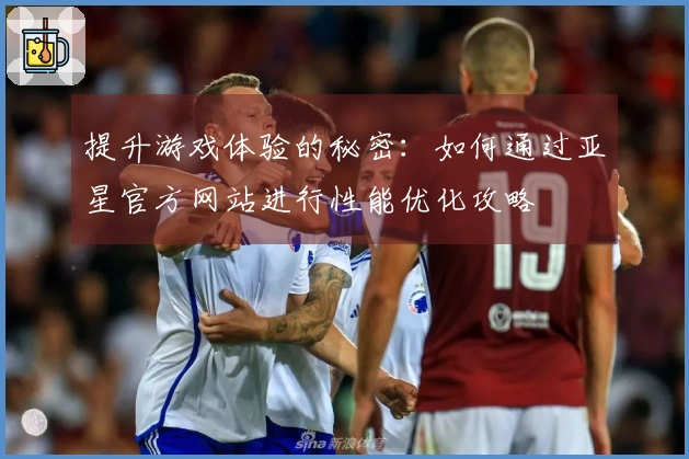 提升游戏体验的秘密：如何通过亚星官方网站进行性能优化攻略