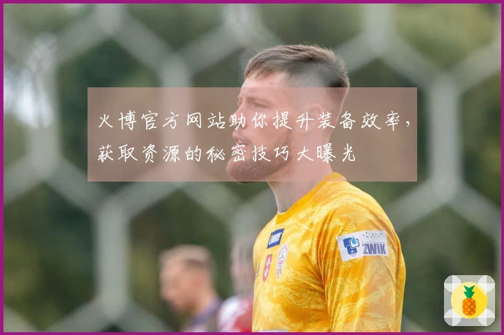 火博官方网站助你提升装备效率，获取资源的秘密技巧大曝光