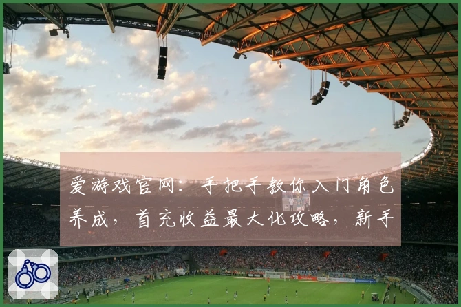 爱游戏官网：手把手教你入门角色养成，首充收益最大化攻略，新手少走弯路