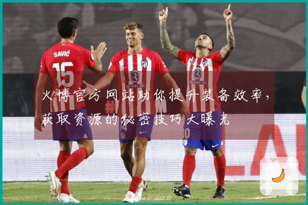 火博官方网站助你提升装备效率，获取资源的秘密技巧大曝光